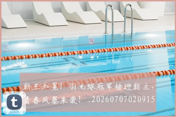 新王加冕！羽毛球冠军榜迎新主，青春风暴来袭！_20260707020915