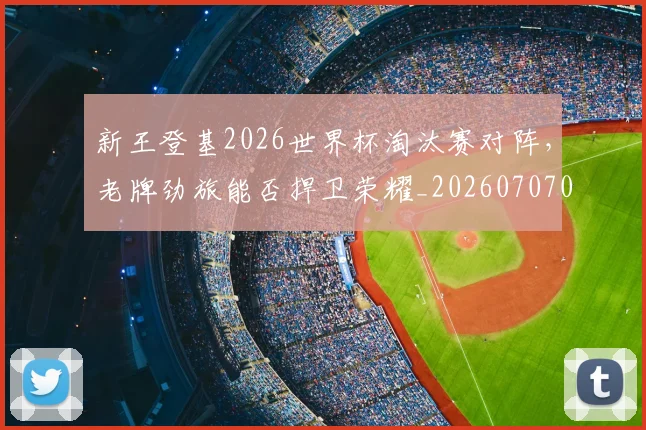 新王登基2026世界杯淘汰赛对阵，老牌劲旅能否捍卫荣耀_20260707020915_20260731171237