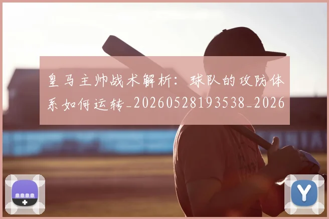 皇马主帅战术解析：球队的攻防体系如何运转_20260528193538_20260708194032_20260802163310