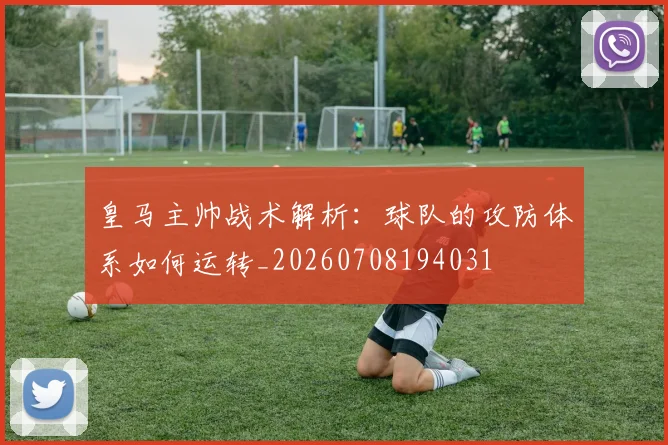 皇马主帅战术解析：球队的攻防体系如何运转_20260708194031