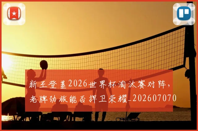 新王登基2026世界杯淘汰赛对阵，老牌劲旅能否捍卫荣耀_20260707020915_20260731171237