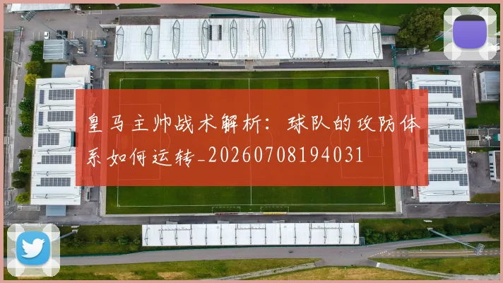 皇马主帅战术解析：球队的攻防体系如何运转_20260708194031